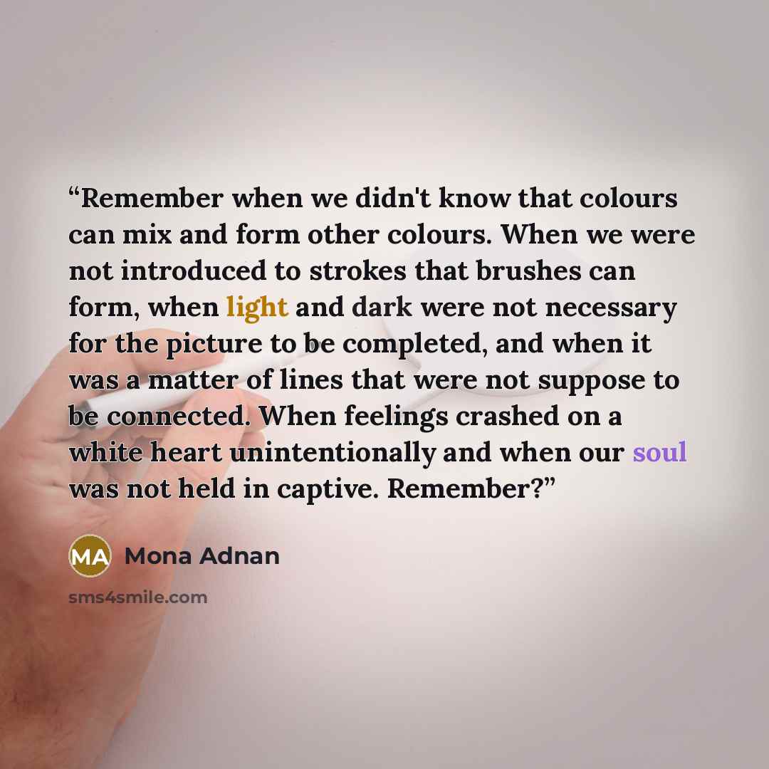 “Remember when we didn't know that colours can mix and form other colours. When we were not introduced to strokes that brushes can form, when light and dark were not necessary for the picture to be completed, and when it was a matter of lines that were not suppose to be connected. When feelings…” quote by Mona Adnan