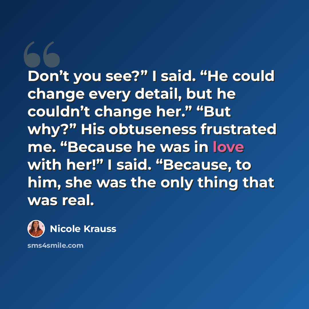“Don’t you see?” I said. “He could change every detail, but he couldn’t change her.” “But why?” His obtuseness frustrated me. “Because he was in love with her!” I said. “Because, to him, she was the only thing that was real.” quote by Nicole Krauss