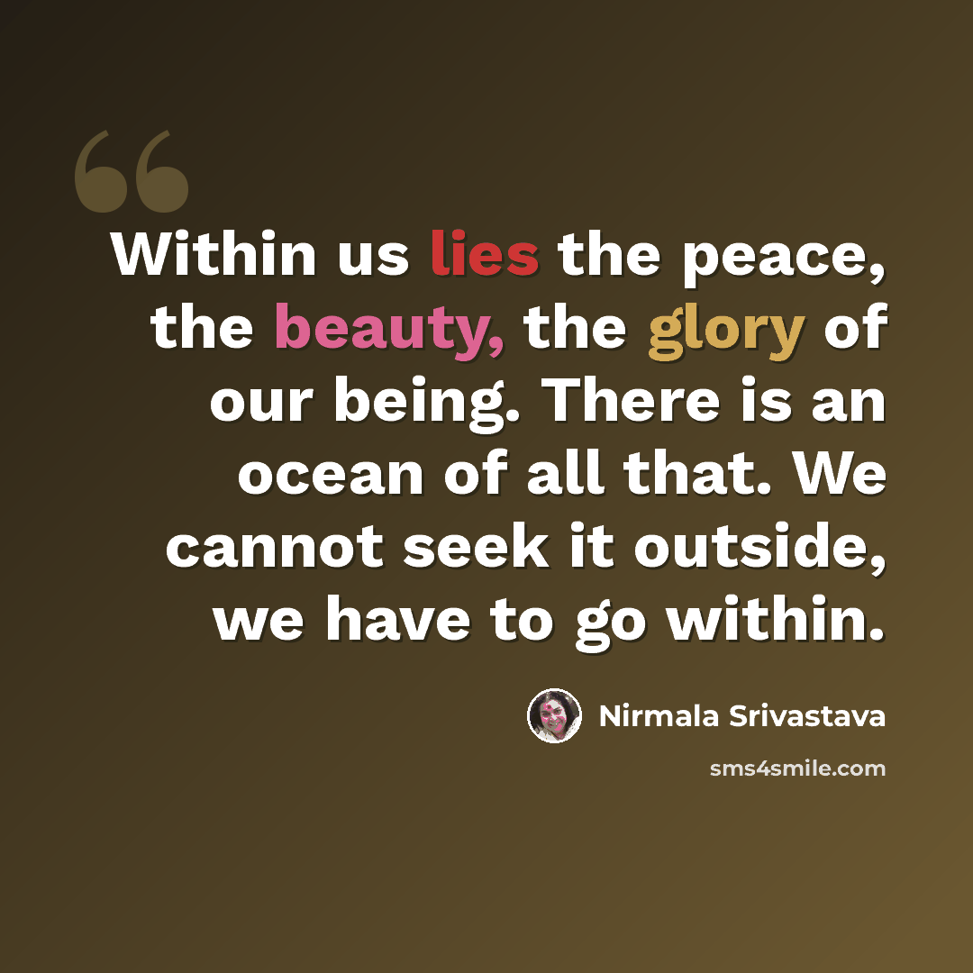“Within us lies the peace, the beauty, the glory of our being. There is an ocean of all that. We cannot seek it outside, we have to go within.” quote by Nirmala Srivastava