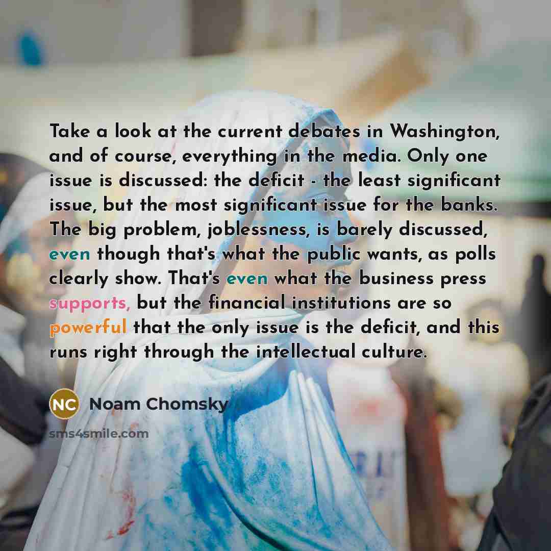 “Take a look at the current debates in Washington, and of course, everything in the media. Only one issue is discussed: the deficit - the least significant issue, but the most significant issue for the banks. The big problem, joblessness, is barely discussed, even though that's what the public…” quote by Noam Chomsky