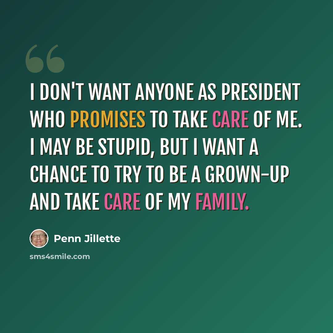 “I don't want anyone as president who promises to take care of me. I may be stupid, but I want a chance to try to be a grown-up and take care of my family.” quote by Penn Jillette