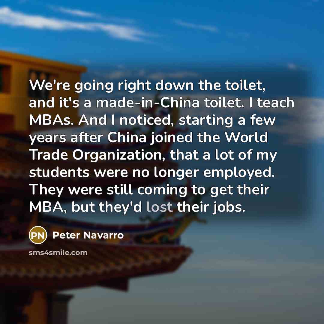 “We're going right down the toilet, and it's a made-in-China toilet. I teach MBAs. And I noticed, starting a few years after China joined the World Trade Organization, that a lot of my students were no longer employed. They were still coming to get their MBA, but they'd lost their jobs.” quote by Peter Navarro