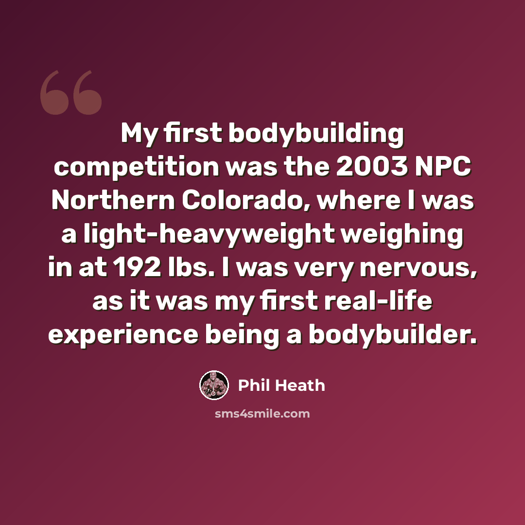 “My first bodybuilding competition was the 2003 NPC Northern Colorado, where I was a light-heavyweight weighing in at 192 lbs. I was very nervous, as it was my first real-life experience being a bodybuilder.” quote by Phil Heath