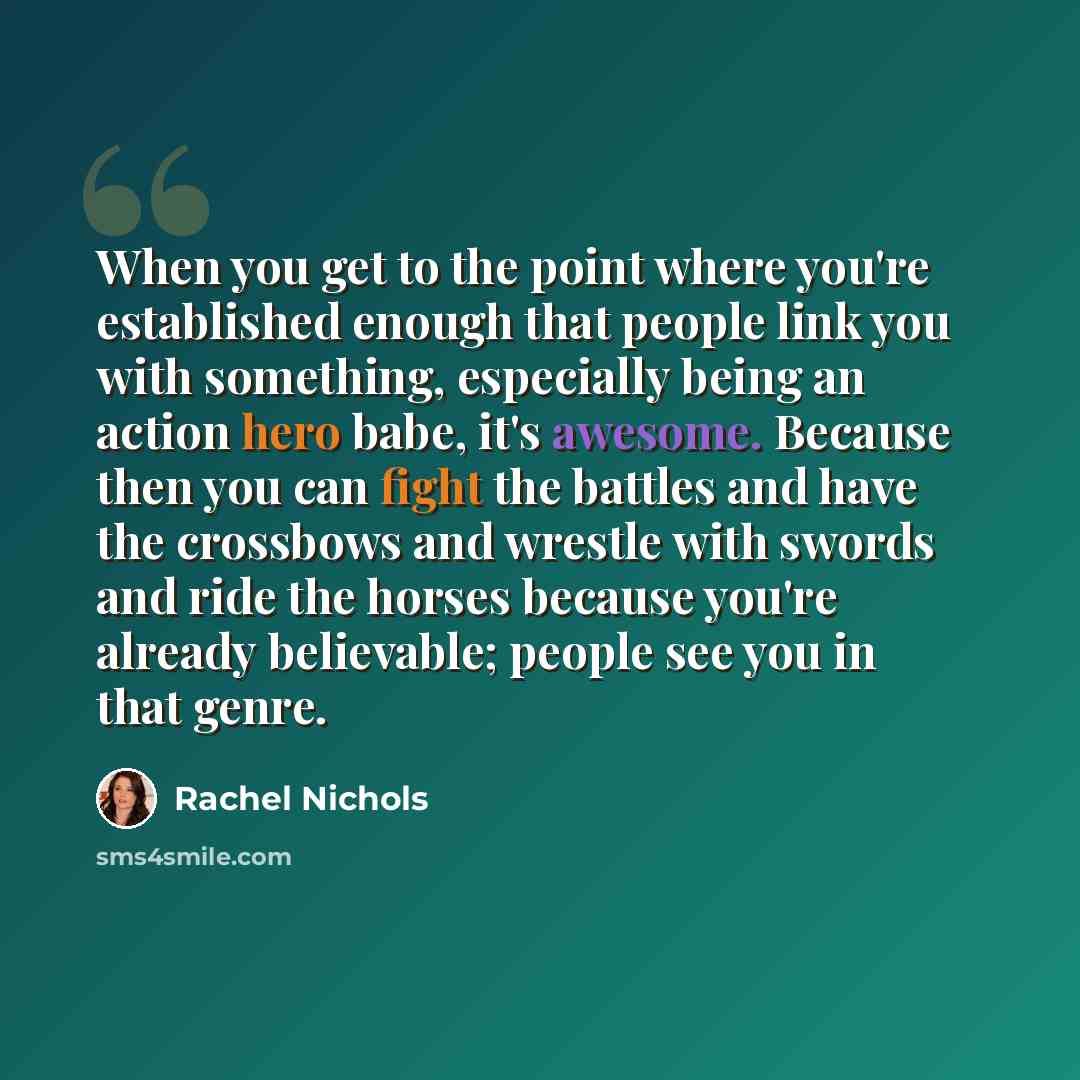 “When you get to the point where you're established enough that people link you with something, especially being an action hero babe, it's awesome. Because then you can fight the battles and have the crossbows and wrestle with swords and ride the horses because you're already believable; people see…” quote by Rachel Nichols