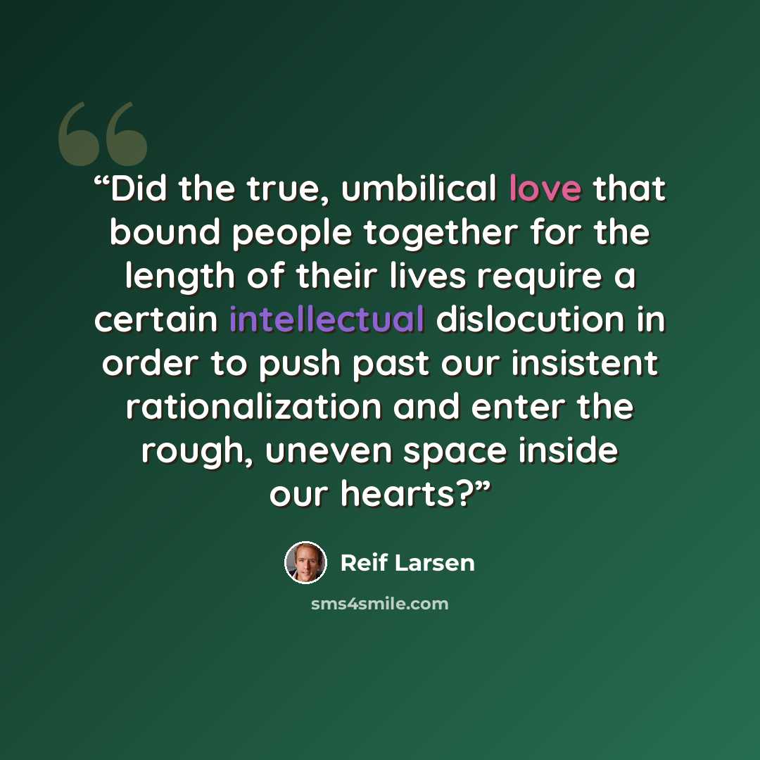 “Did the true, umbilical love that bound people together for the length of their lives require a certain intellectual dislocution in order to push past our insistent rationalization and enter the rough, uneven space inside our hearts?” quote by Reif Larsen