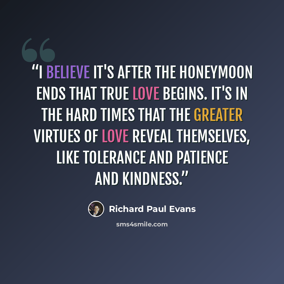 “I believe it's after the honeymoon ends that true love begins. It's in the hard times that the greater virtues of love reveal themselves, like tolerance and patience and kindness.” quote by Richard Paul Evans