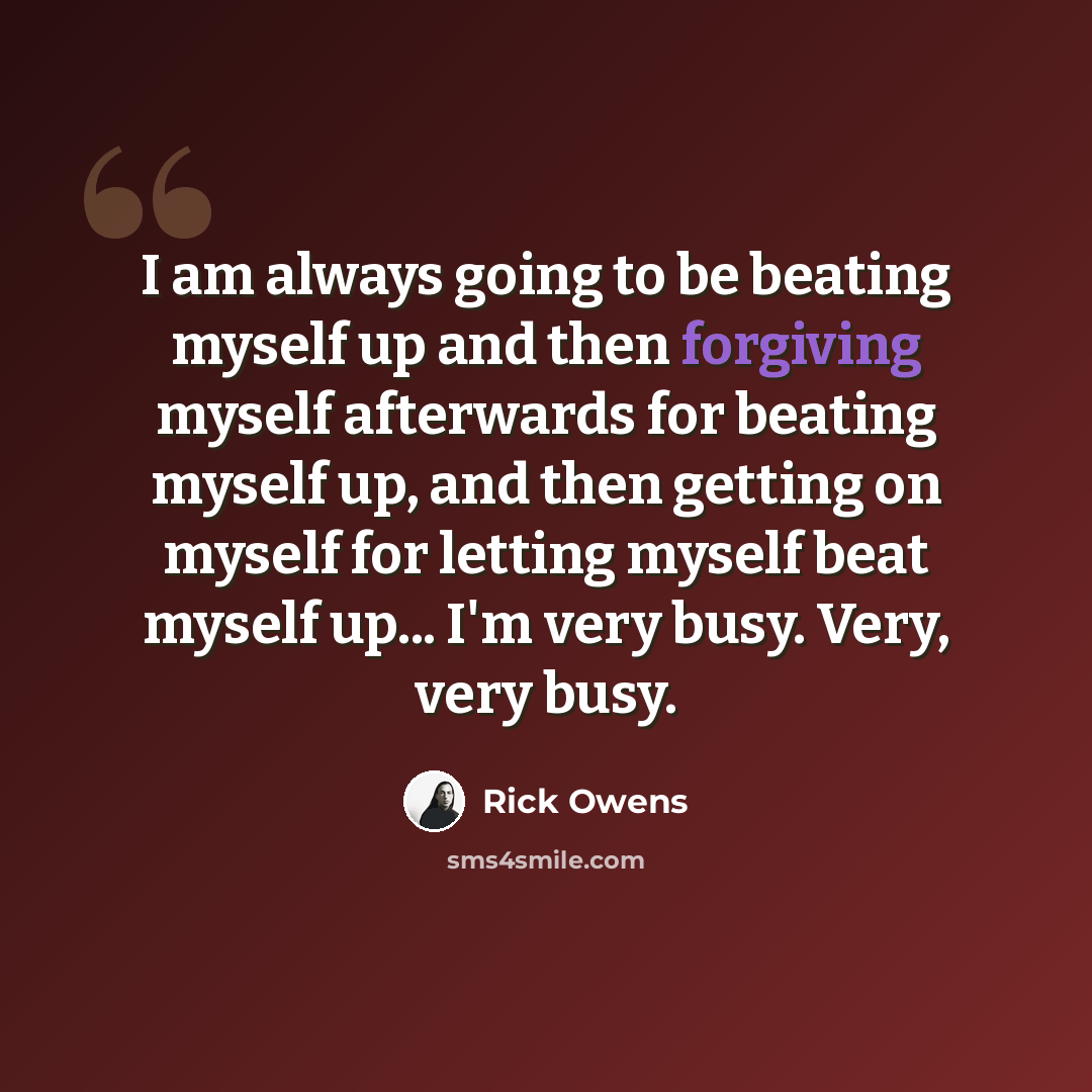 “I am always going to be beating myself up and then forgiving myself afterwards for beating myself up, and then getting on myself for letting myself beat myself up... I'm very busy. Very, very busy.” quote by Rick Owens
