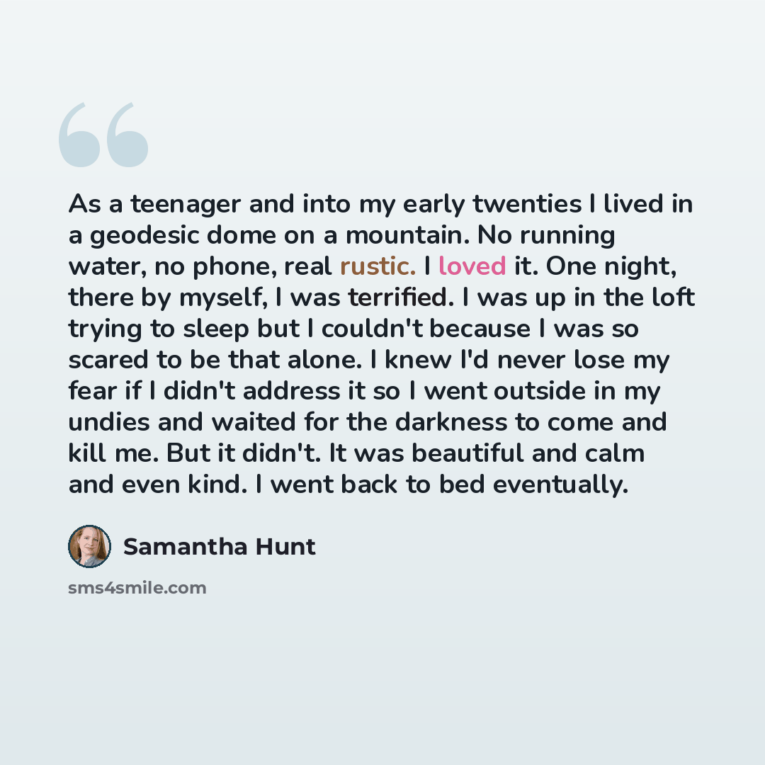 “As a teenager and into my early twenties I lived in a geodesic dome on a mountain. No running water, no phone, real rustic. I loved it. One night, there by myself, I was terrified. I was up in the loft trying to sleep but I couldn't because I was so scared to be that alone. I knew I'd never lose…” quote by Samantha Hunt