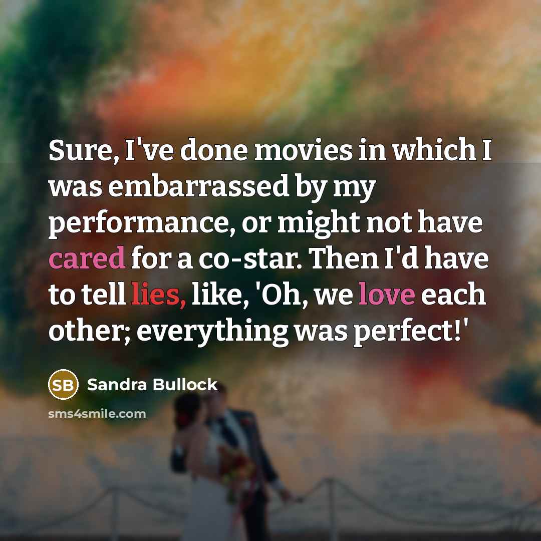 “Sure, I've done movies in which I was embarrassed by my performance, or might not have cared for a co-star. Then I'd have to tell lies, like, 'Oh, we love each other; everything was perfect!'” quote by Sandra Bullock