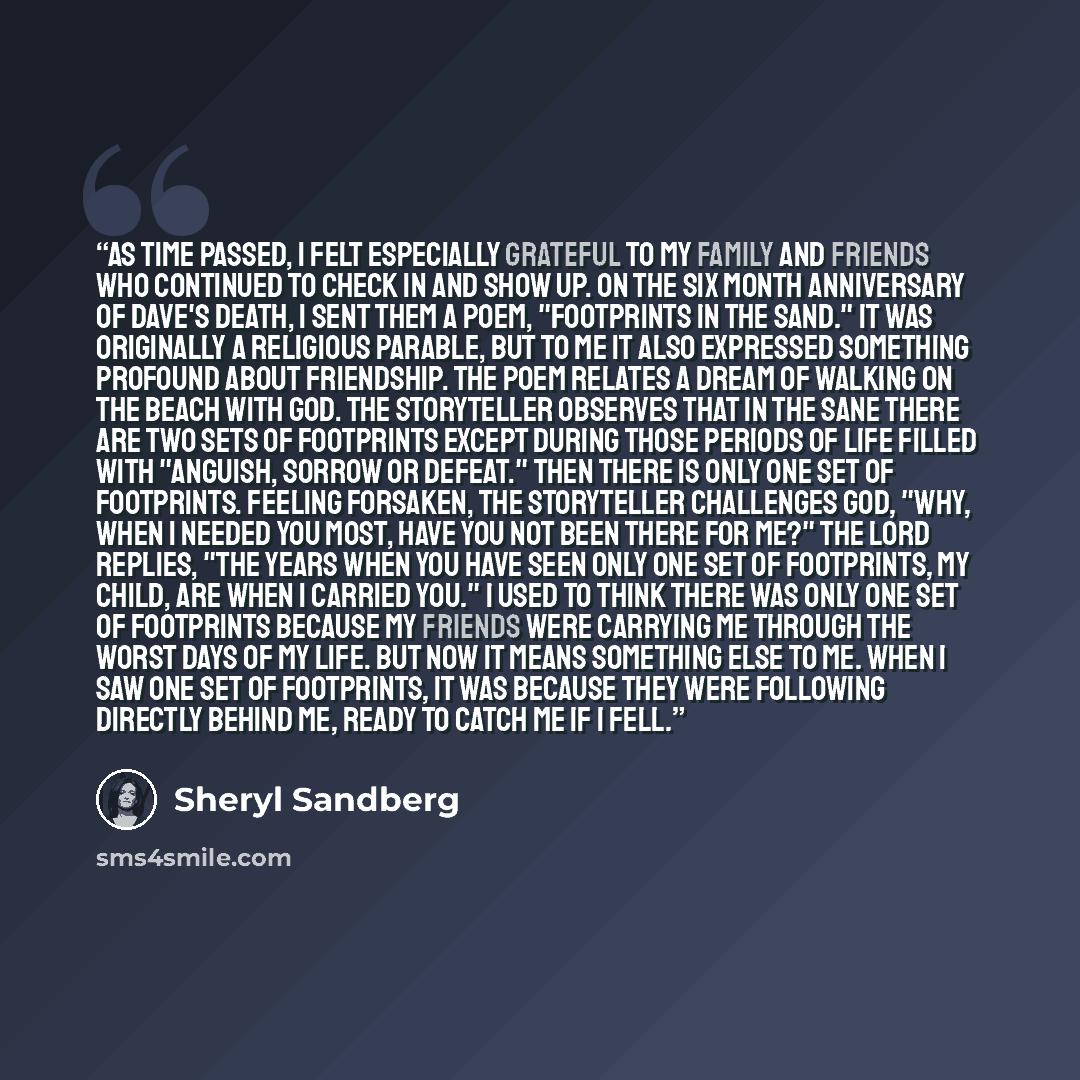 “As time passed, I felt especially grateful to my family and friends who continued to check in and show up. On the six month anniversary of Dave's death, I sent them a poem, "Footprints in the Sand." It was originally a religious parable, but to me it also expressed something profound about…” quote by Sheryl Sandberg