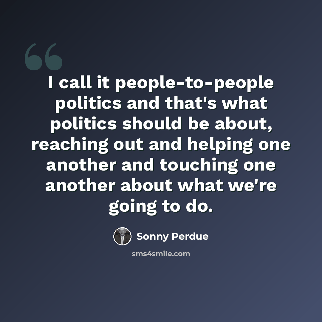 “I call it people-to-people politics and that's what politics should be about, reaching out and helping one another and touching one another about what we're going to do.” quote by Sonny Perdue