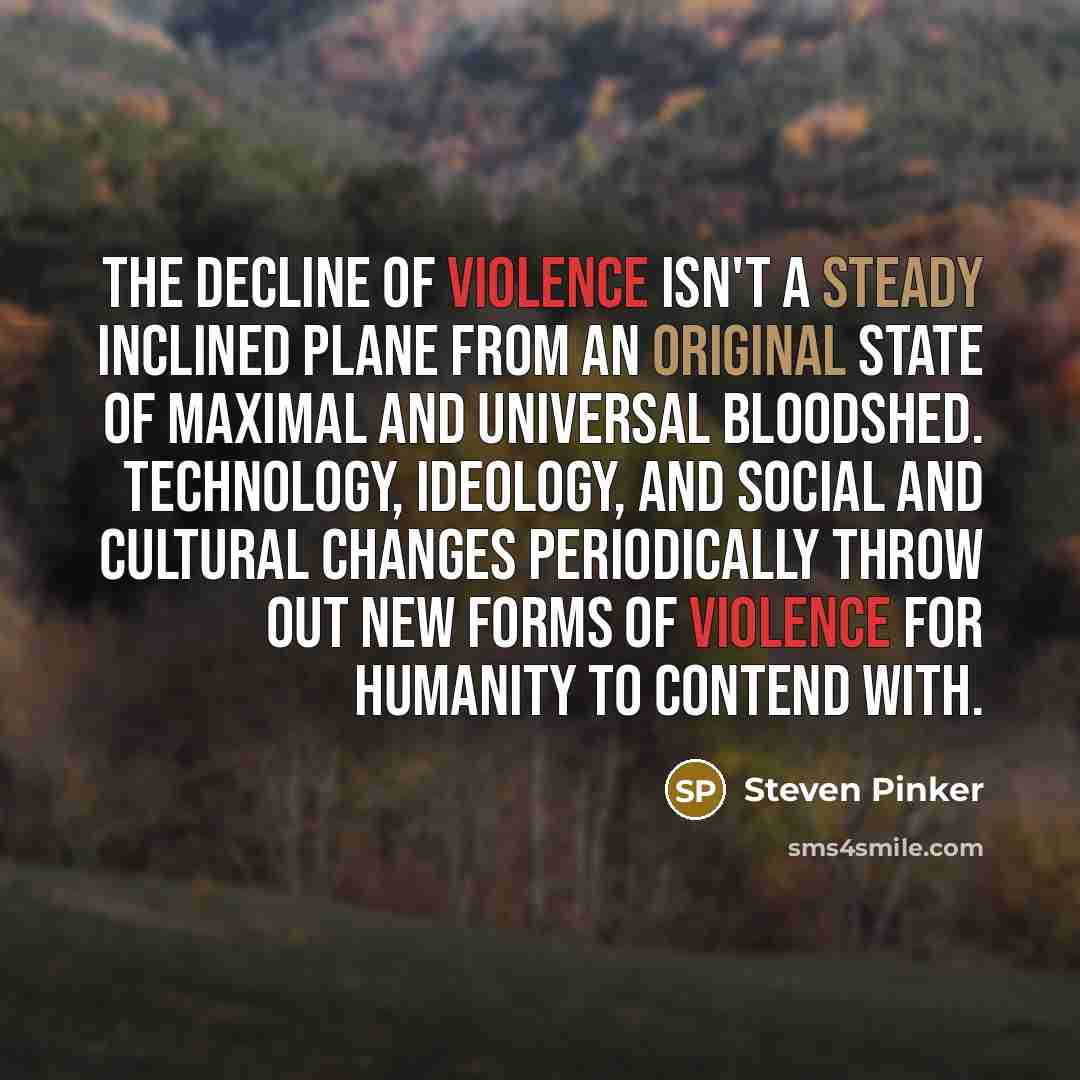 “The decline of violence isn't a steady inclined plane from an original state of maximal and universal bloodshed. Technology, ideology, and social and cultural changes periodically throw out new forms of violence for humanity to contend with.” quote by Steven Pinker