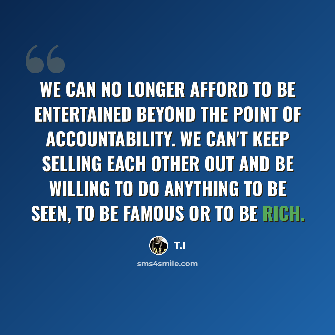 “We can no longer afford to be entertained beyond the point of accountability. We can't keep selling each other out and be willing to do anything to be seen, to be famous or to be rich.” quote by T.I