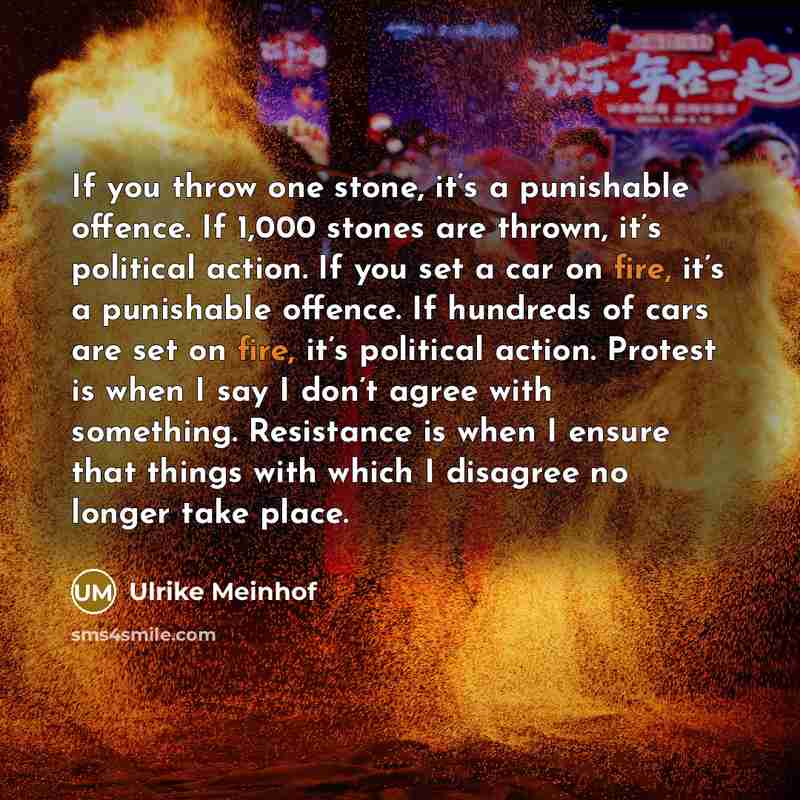 “If you throw one stone, it’s a punishable offence. If 1,000 stones are thrown, it’s political action. If you set a car on fire, it’s a punishable offence. If hundreds of cars are set on fire, it’s political action. Protest is when I say I don’t agree with something. Resistance is when I ensure…” quote by Ulrike Meinhof