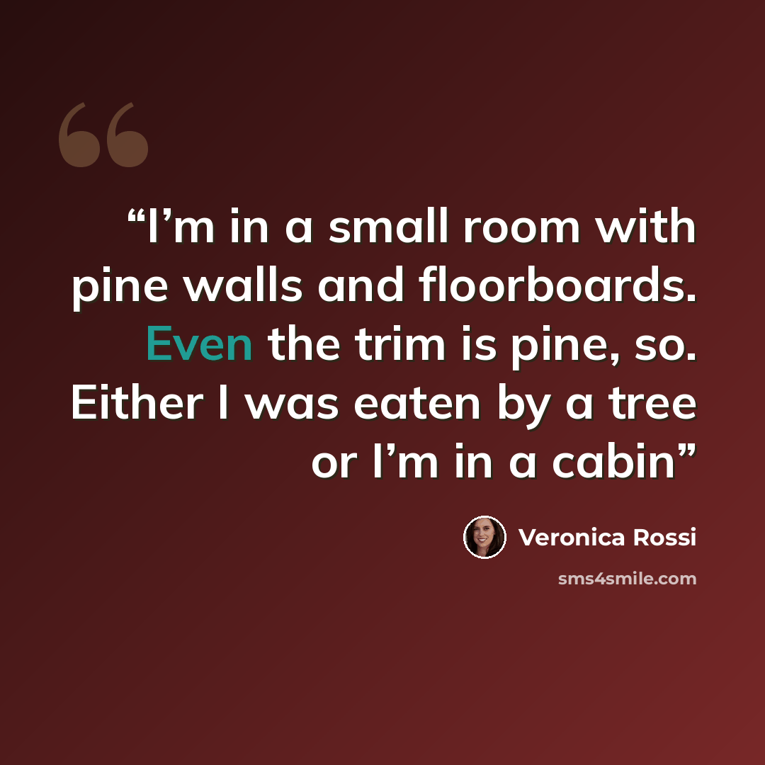“I’m in a small room with pine walls and floorboards. Even the trim is pine, so. Either I was eaten by a tree or I’m in a cabin” quote by Veronica Rossi