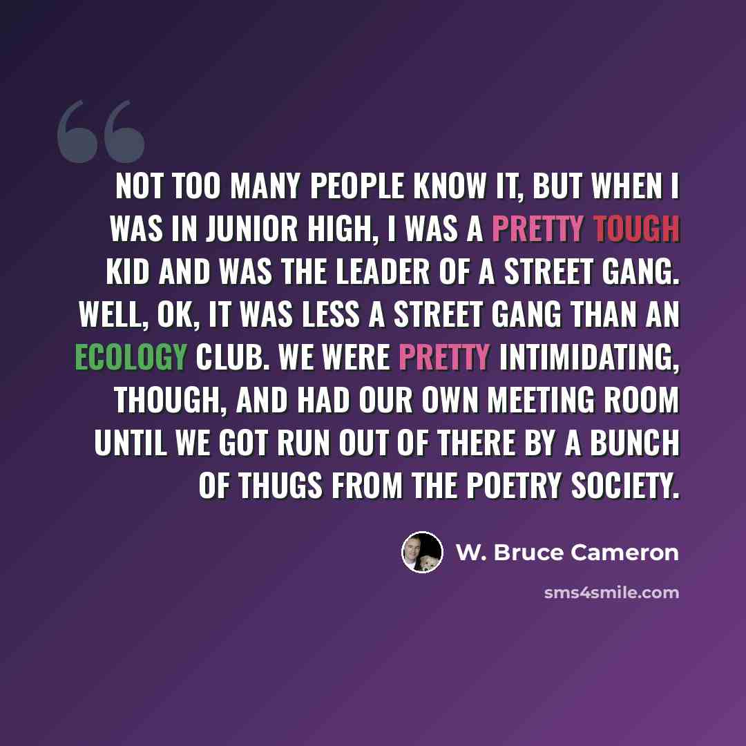 “Not too many people know it, but when I was in junior high, I was a pretty tough kid and was the leader of a street gang. Well, OK, it was less a street gang than an Ecology Club. We were pretty intimidating, though, and had our own meeting room until we got run out of there by a bunch of thugs…” quote by W. Bruce Cameron