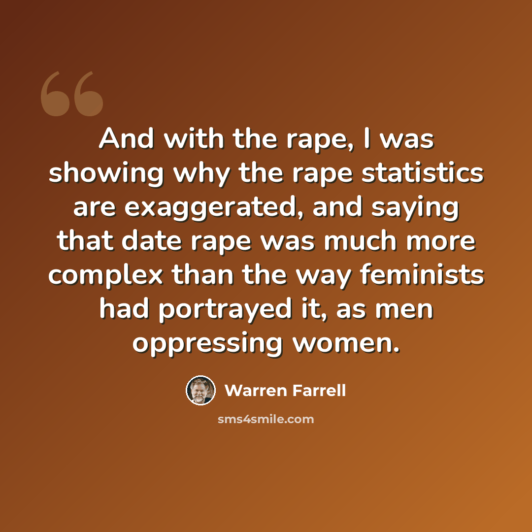 “And with the rape, I was showing why the rape statistics are exaggerated, and saying that date rape was much more complex than the way feminists had portrayed it, as men oppressing women.” quote by Warren Farrell