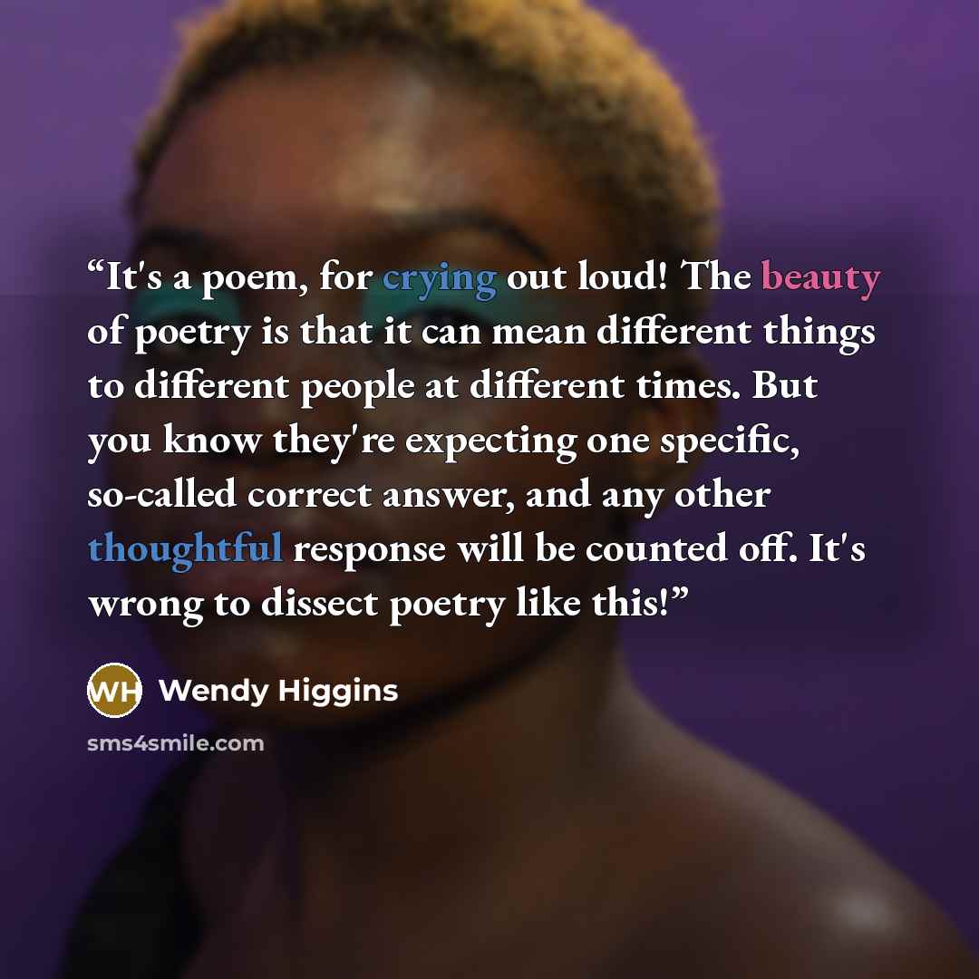 “It's a poem, for crying out loud! The beauty of poetry is that it can mean different things to different people at different times. But you know they're expecting one specific, so-called correct answer, and any other thoughtful response will be counted off. It's wrong to dissect poetry like this!” quote by Wendy Higgins