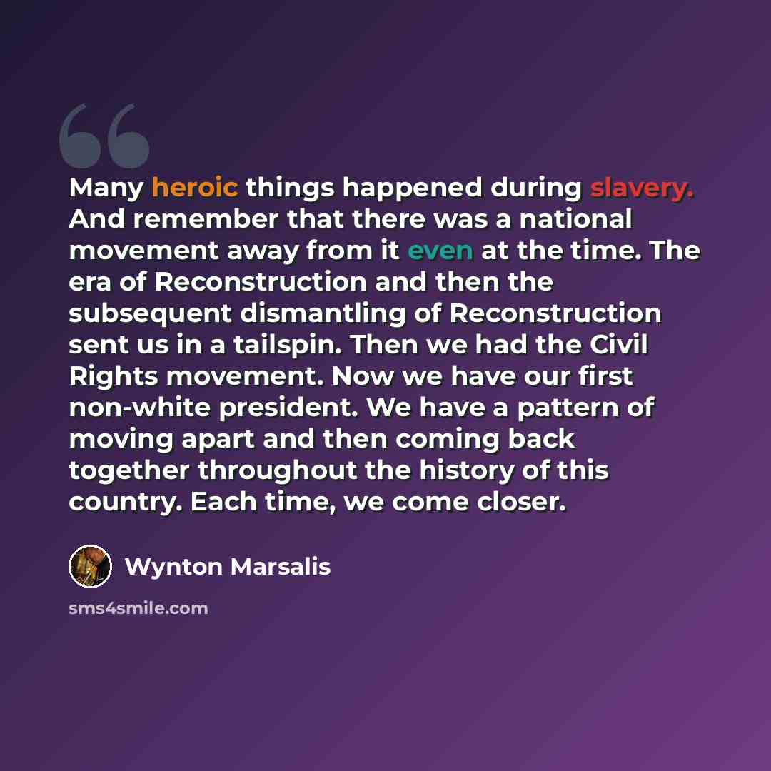 “Many heroic things happened during slavery. And remember that there was a national movement away from it even at the time. The era of Reconstruction and then the subsequent dismantling of Reconstruction sent us in a tailspin. Then we had the Civil Rights movement. Now we have our first non-white…” quote by Wynton Marsalis