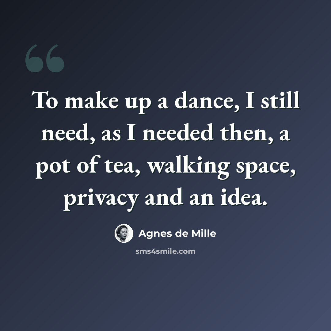 “To make up a dance, I still need, as I needed then, a pot of tea, walking space, privacy and an idea.” quote by Agnes de Mille