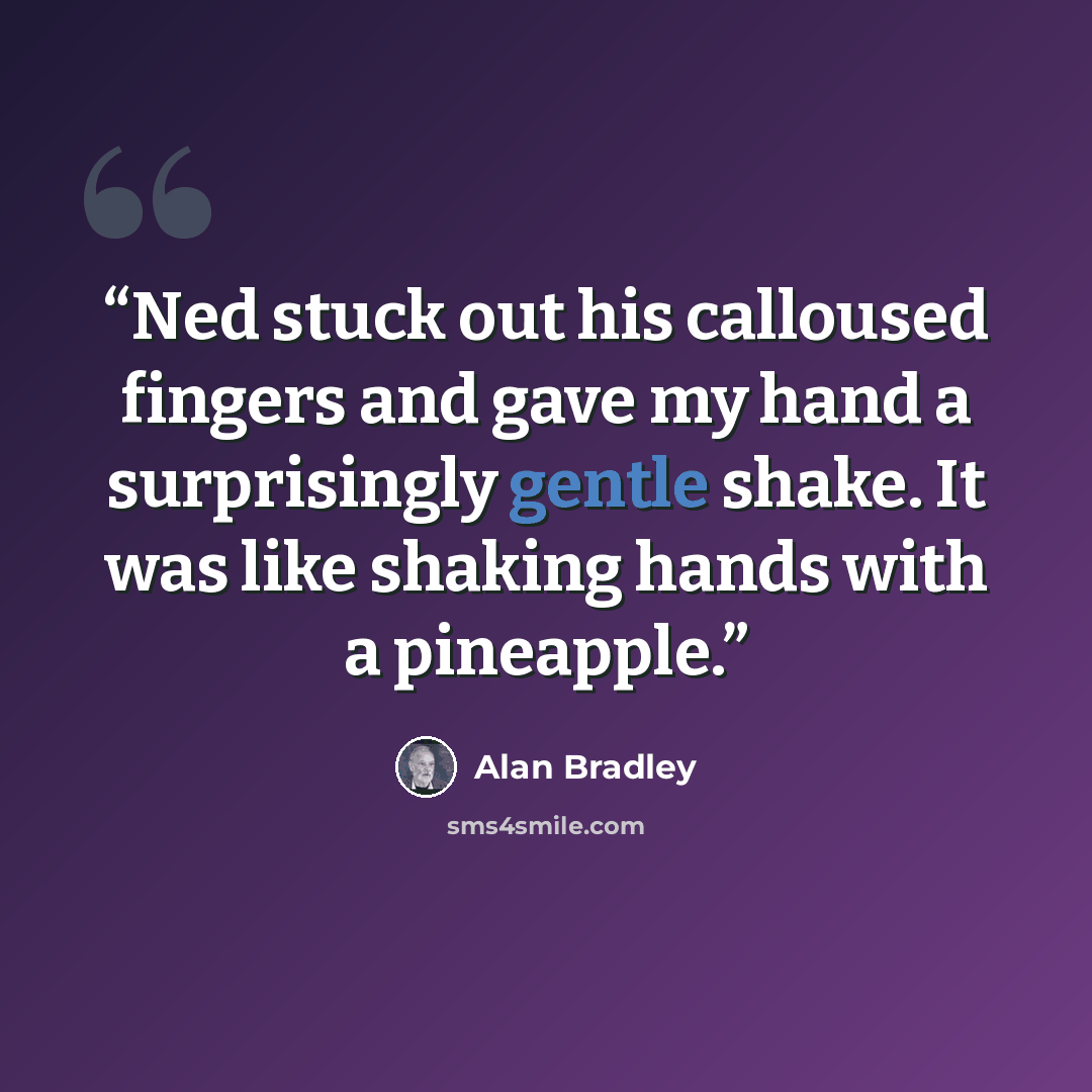 “Ned stuck out his calloused fingers and gave my hand a surprisingly gentle shake. It was like shaking hands with a pineapple.” quote by Alan Bradley