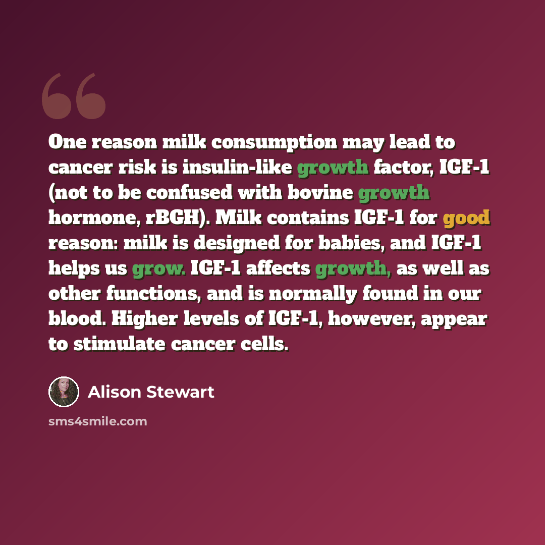 “One reason milk consumption may lead to cancer risk is insulin-like growth factor, IGF-1 (not to be confused with bovine growth hormone, rBGH). Milk contains IGF-1 for good reason: milk is designed for babies, and IGF-1 helps us grow. IGF-1 affects growth, as well as other functions, and is…” quote by Alison Stewart