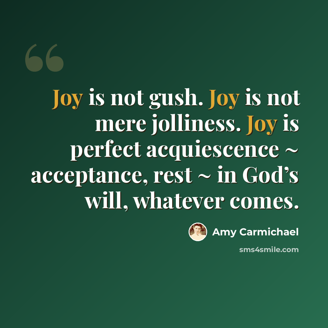 “Joy is not gush. Joy is not mere jolliness. Joy is perfect acquiescence ~ acceptance, rest ~ in God’s will, whatever comes.” quote by Amy Carmichael