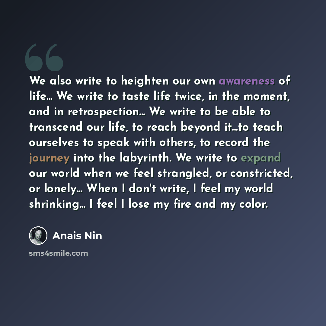 “We also write to heighten our own awareness of life... We write to taste life twice, in the moment, and in retrospection... We write to be able to transcend our life, to reach beyond it...to teach ourselves to speak with others, to record the journey into the labyrinth. We write to expand our…” quote by Anais Nin