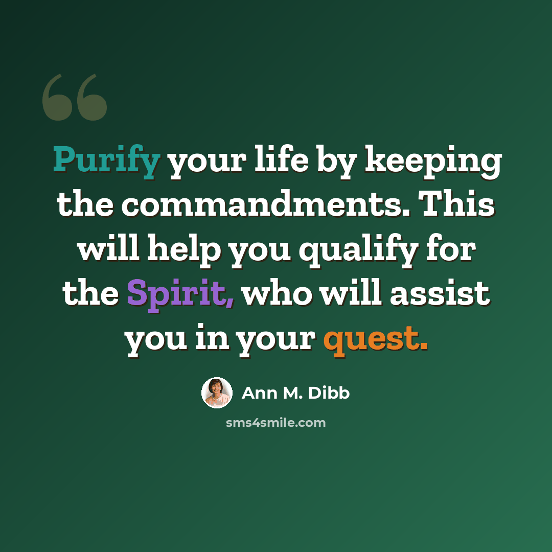 “Purify your life by keeping the commandments. This will help you qualify for the Spirit, who will assist you in your quest.” quote by Ann M. Dibb