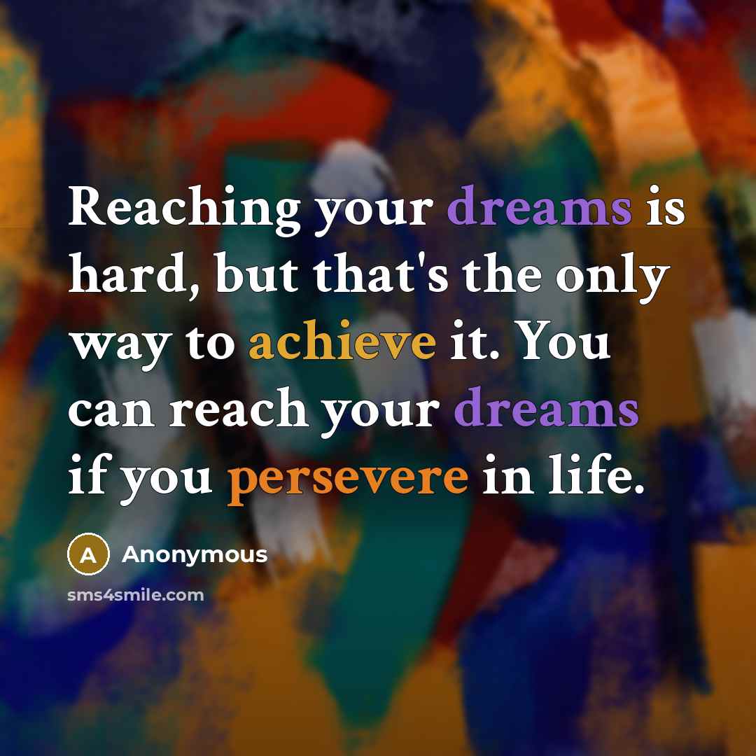 “Reaching your dreams is hard, but that's the only way to achieve it. You can reach your dreams if you persevere in life.” quote by Anonymous