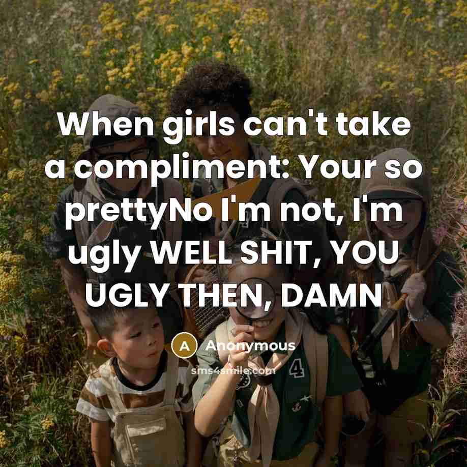 “When girls can't take a compliment: Your so prettyNo I'm not, I'm ugly WELL SHIT, YOU UGLY THEN, DAMN” quote by Anonymous