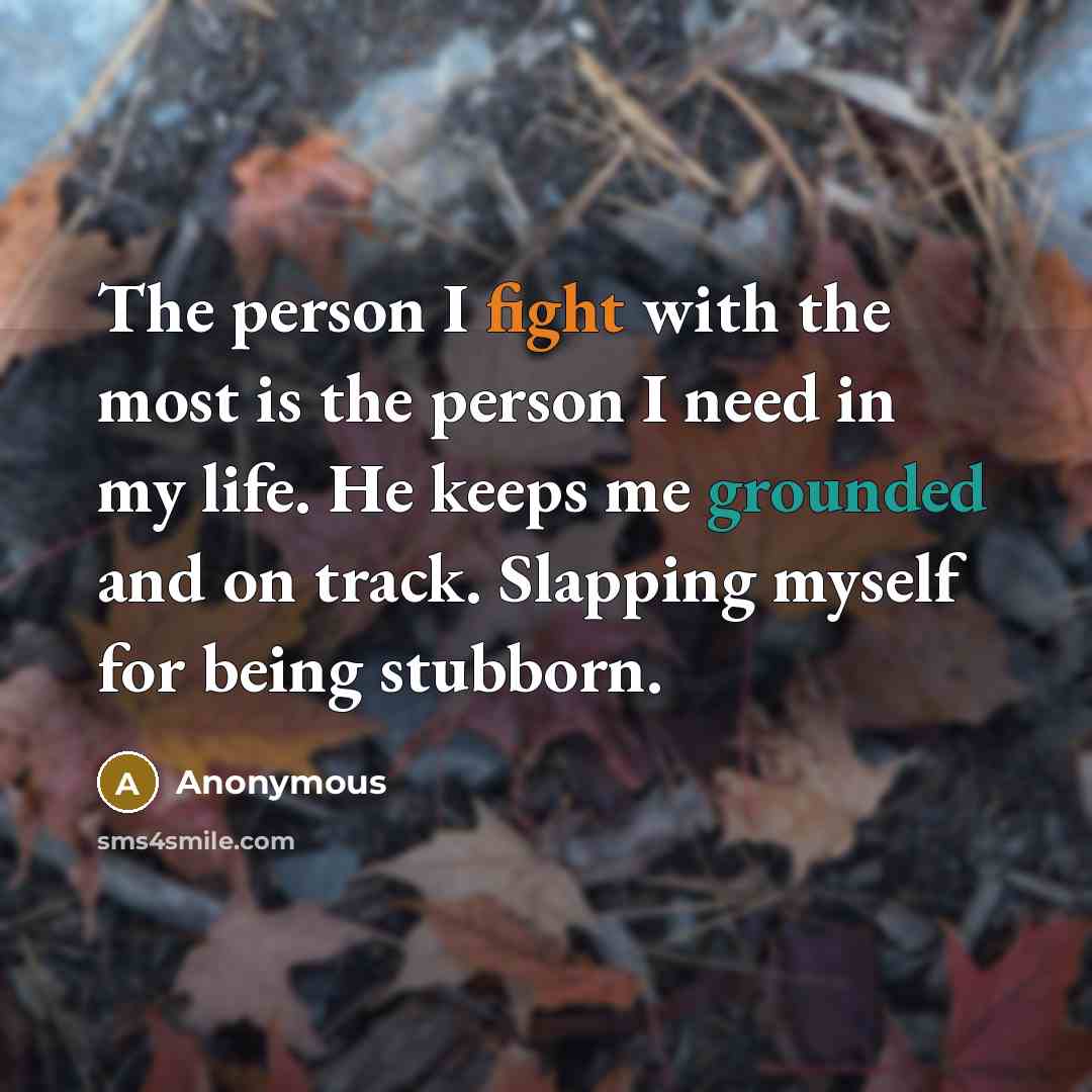 “The person I fight with the most is the person I need in my life. He keeps me grounded and on track. Slapping myself for being stubborn.” quote by Anonymous
