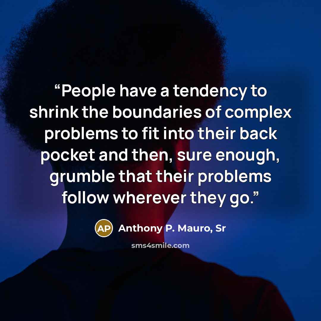 “People have a tendency to shrink the boundaries of complex problems to fit into their back pocket and then, sure enough, grumble that their problems follow wherever they go.” quote by Anthony P. Mauro, Sr