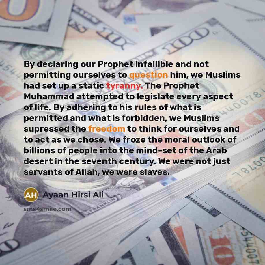 “By declaring our Prophet infallible and not permitting ourselves to question him, we Muslims had set up a static tyranny. The Prophet Muhammad attempted to legislate every aspect of life. By adhering to his rules of what is permitted and what is forbidden, we Muslims supressed the freedom to think…” quote by Ayaan Hirsi Ali