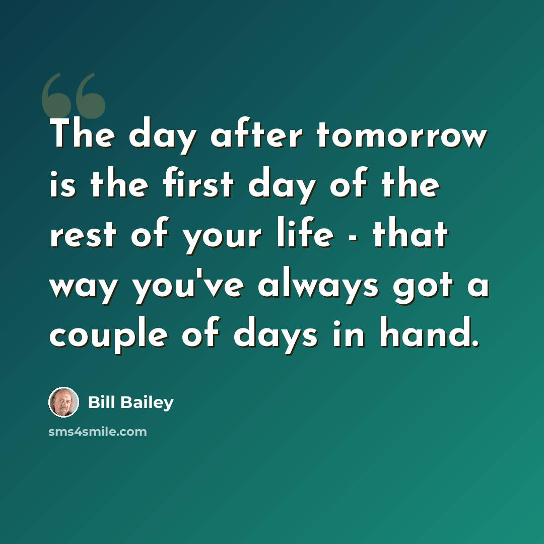 “The day after tomorrow is the first day of the rest of your life - that way you've always got a couple of days in hand.” quote by Bill Bailey
