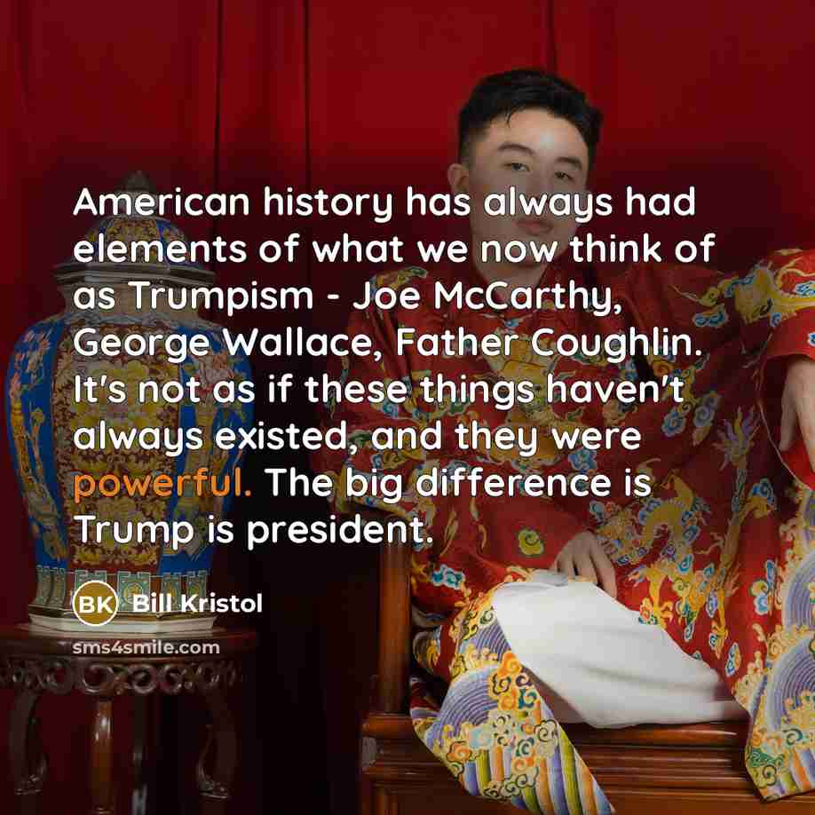 “American history has always had elements of what we now think of as Trumpism - Joe McCarthy, George Wallace, Father Coughlin. It's not as if these things haven't always existed, and they were powerful. The big difference is Trump is president.” quote by Bill Kristol
