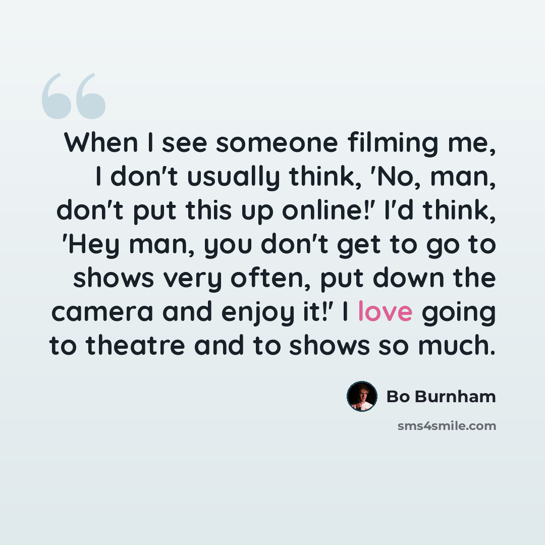 “When I see someone filming me, I don't usually think, 'No, man, don't put this up online!' I'd think, 'Hey man, you don't get to go to shows very often, put down the camera and enjoy it!' I love going to theatre and to shows so much.” quote by Bo Burnham
