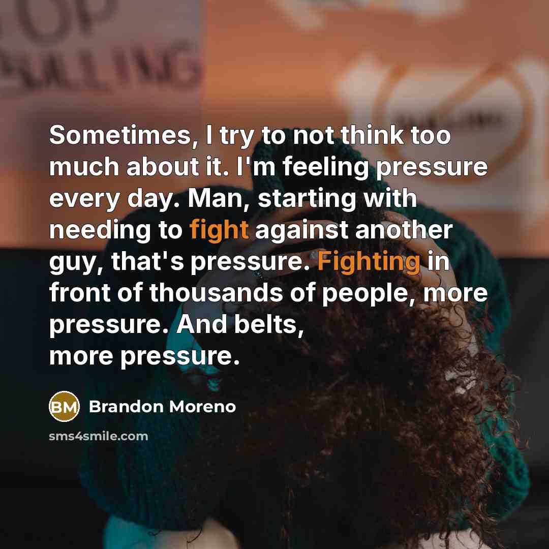 “Sometimes, I try to not think too much about it. I'm feeling pressure every day. Man, starting with needing to fight against another guy, that's pressure. Fighting in front of thousands of people, more pressure. And belts, more pressure.” quote by Brandon Moreno