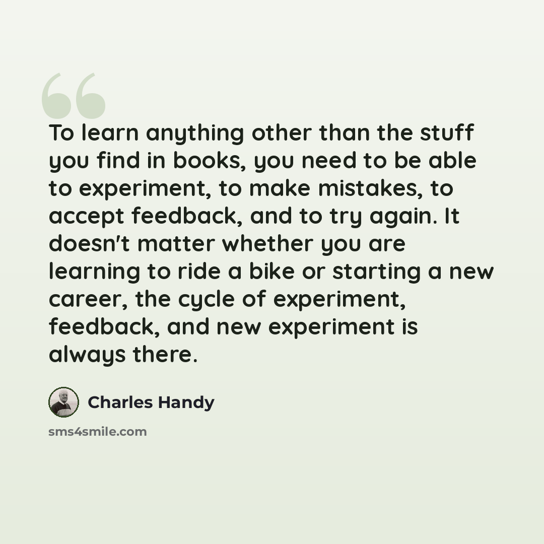“To learn anything other than the stuff you find in books, you need to be able to experiment, to make mistakes, to accept feedback, and to try again. It doesn't matter whether you are learning to ride a bike or starting a new career, the cycle of experiment, feedback, and new experiment is always…” quote by Charles Handy