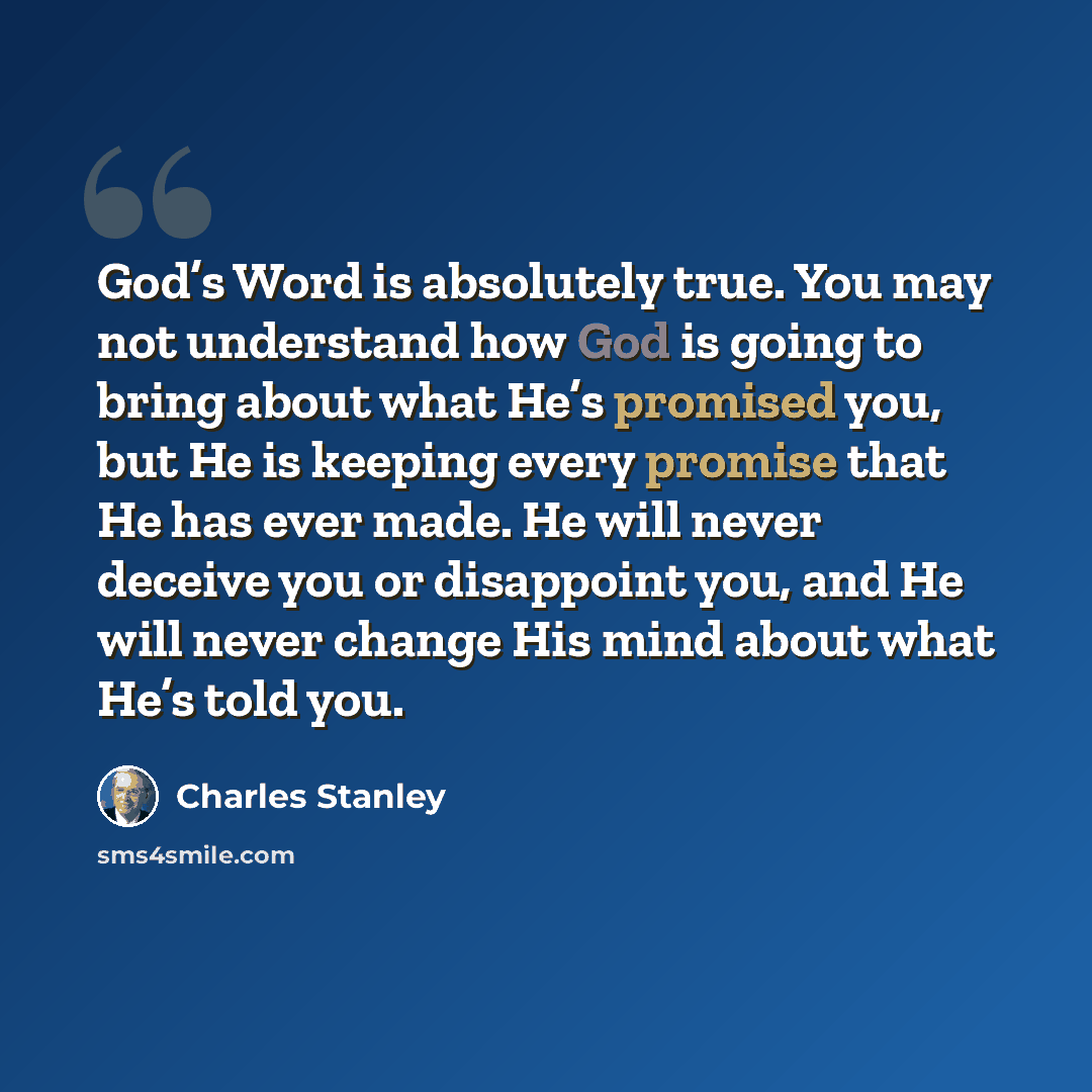 “God’s Word is absolutely true. You may not understand how God is going to bring about what He’s promised you, but He is keeping every promise that He has ever made. He will never deceive you or disappoint you, and He will never change His mind about what He’s told you.” quote by Charles Stanley