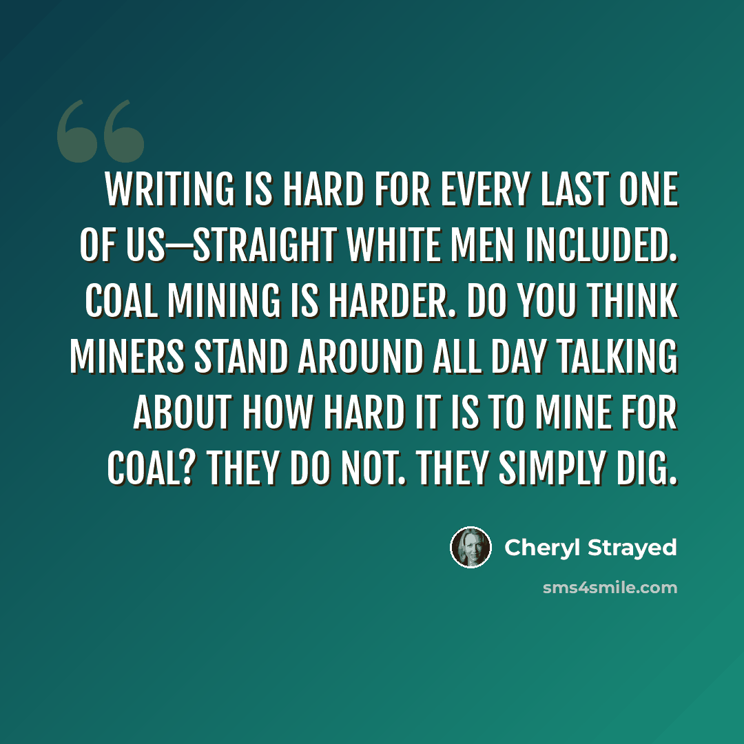 “Writing is hard for every last one of us—straight white men included. Coal mining is harder. Do you think miners stand around all day talking about how hard it is to mine for coal? They do not. They simply dig.” quote by Cheryl Strayed