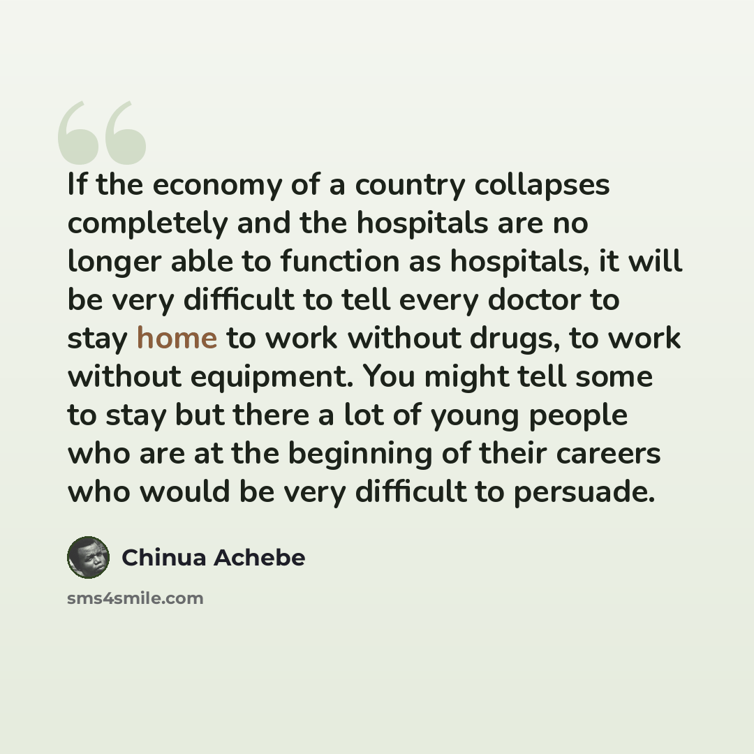 “If the economy of a country collapses completely and the hospitals are no longer able to function as hospitals, it will be very difficult to tell every doctor to stay home to work without drugs, to work without equipment. You might tell some to stay but there a lot of young people who are at the…” quote by Chinua Achebe
