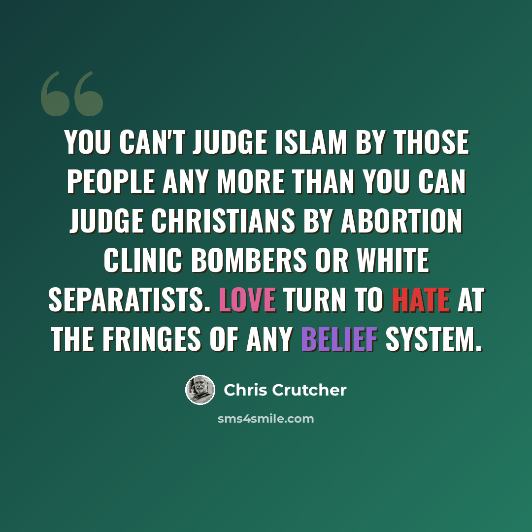 “You can't judge Islam by those people any more than you can judge Christians by abortion clinic bombers or white separatists. Love turn to hate at the fringes of any belief system.” quote by Chris Crutcher