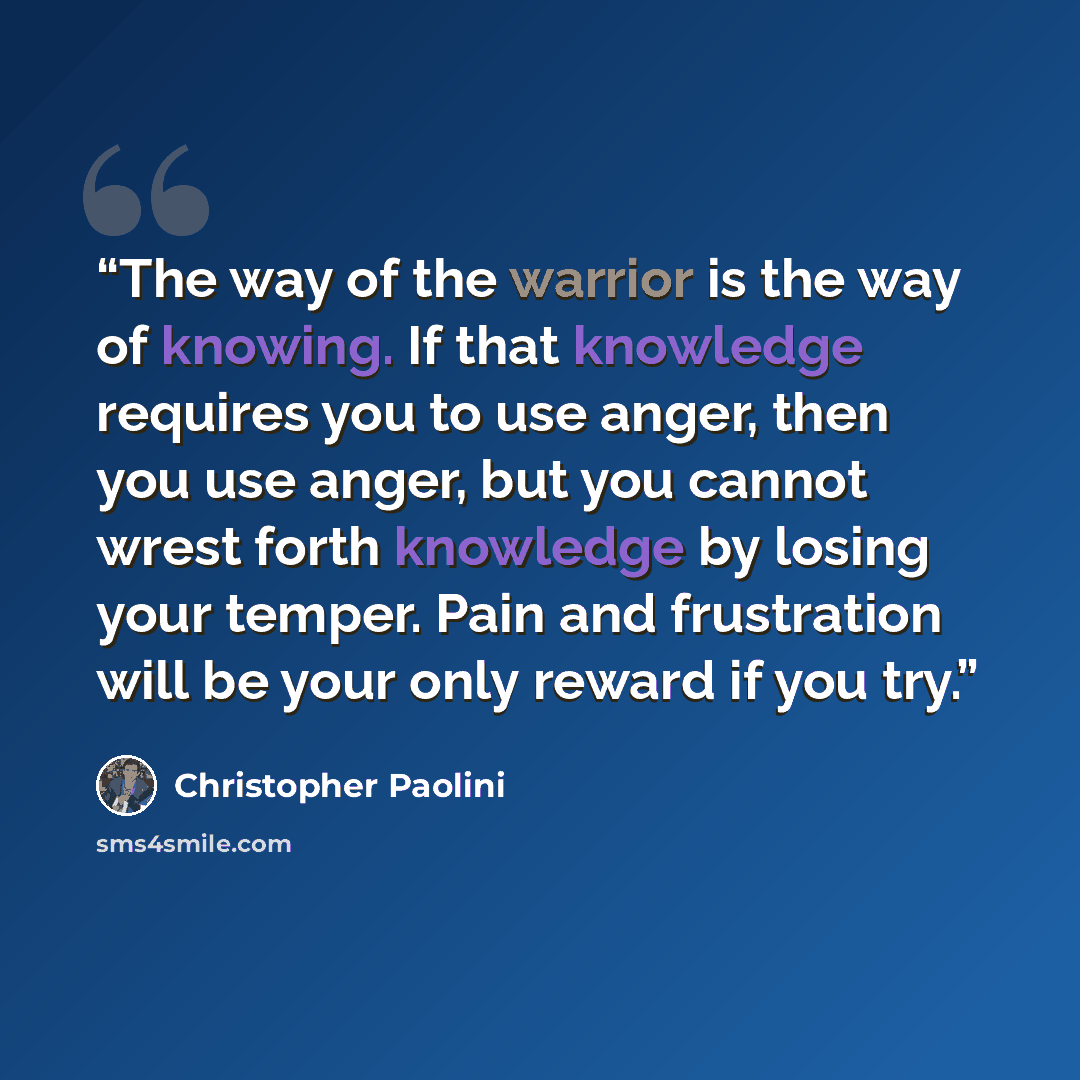 “The way of the warrior is the way of knowing. If that knowledge requires you to use anger, then you use anger, but you cannot wrest forth knowledge by losing your temper. Pain and frustration will be your only reward if you try.” quote by Christopher Paolini