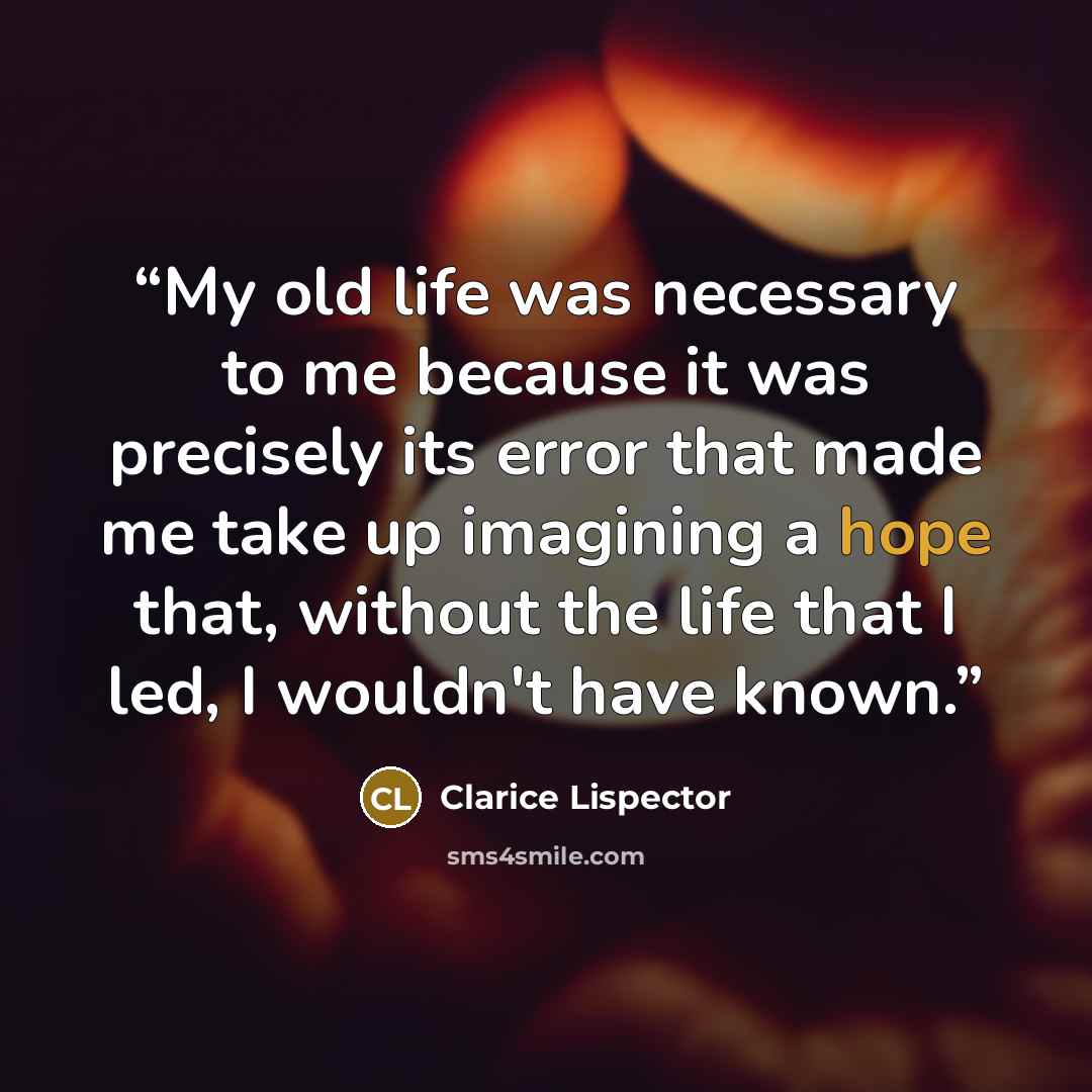 “My old life was necessary to me because it was precisely its error that made me take up imagining a hope that, without the life that I led, I wouldn't have known.” quote by Clarice Lispector