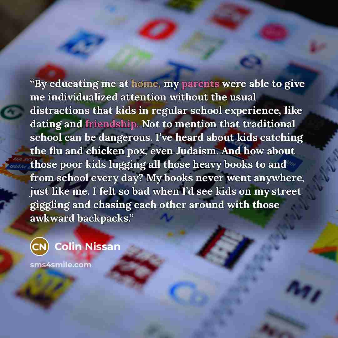 “By educating me at home, my parents were able to give me individualized attention without the usual distractions that kids in regular school experience, like dating and friendship. Not to mention that traditional school can be dangerous. I’ve heard about kids catching the flu and chicken pox, even…” quote by Colin Nissan