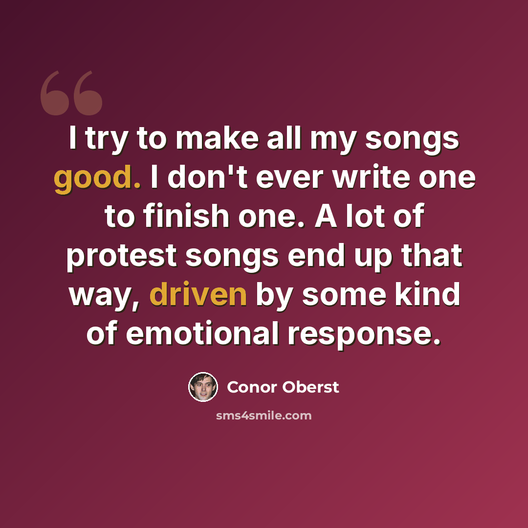 “I try to make all my songs good. I don't ever write one to finish one. A lot of protest songs end up that way, driven by some kind of emotional response.” quote by Conor Oberst