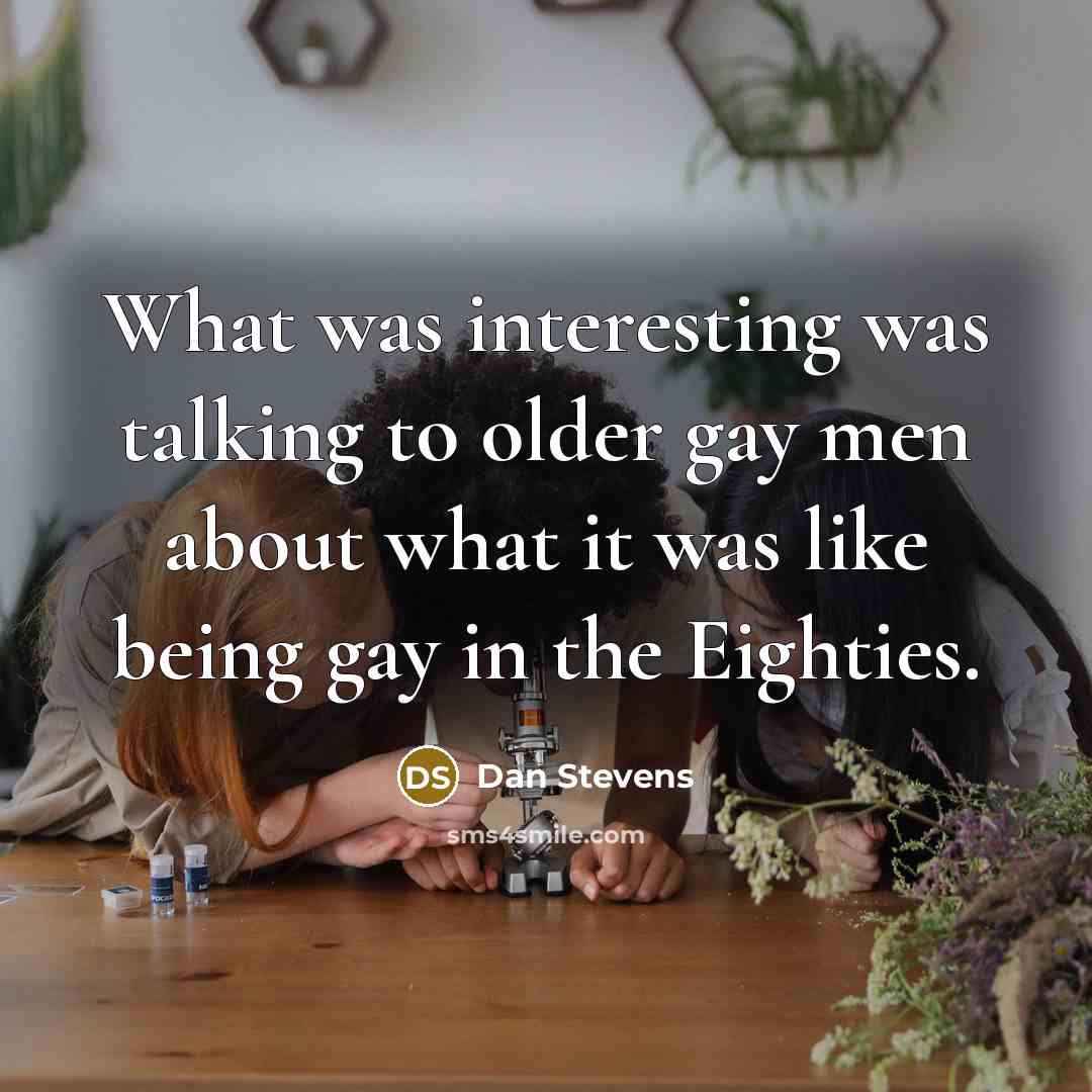“What was interesting was talking to older gay men about what it was like being gay in the Eighties.” quote by Dan Stevens