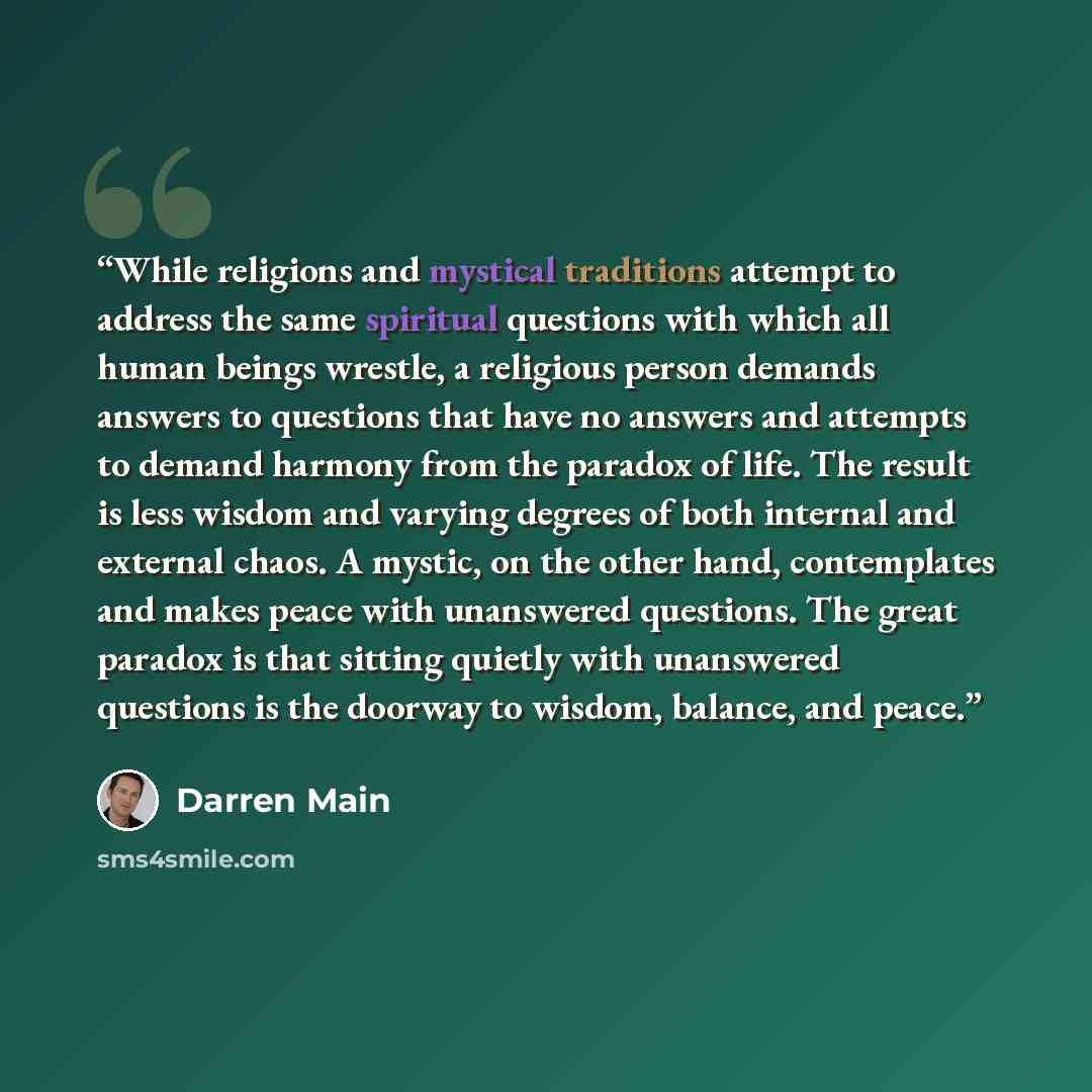 “While religions and mystical traditions attempt to address the same spiritual questions with which all human beings wrestle, a religious person demands answers to questions that have no answers and attempts to demand harmony from the paradox of life. The result is less wisdom and varying degrees…” quote by Darren Main