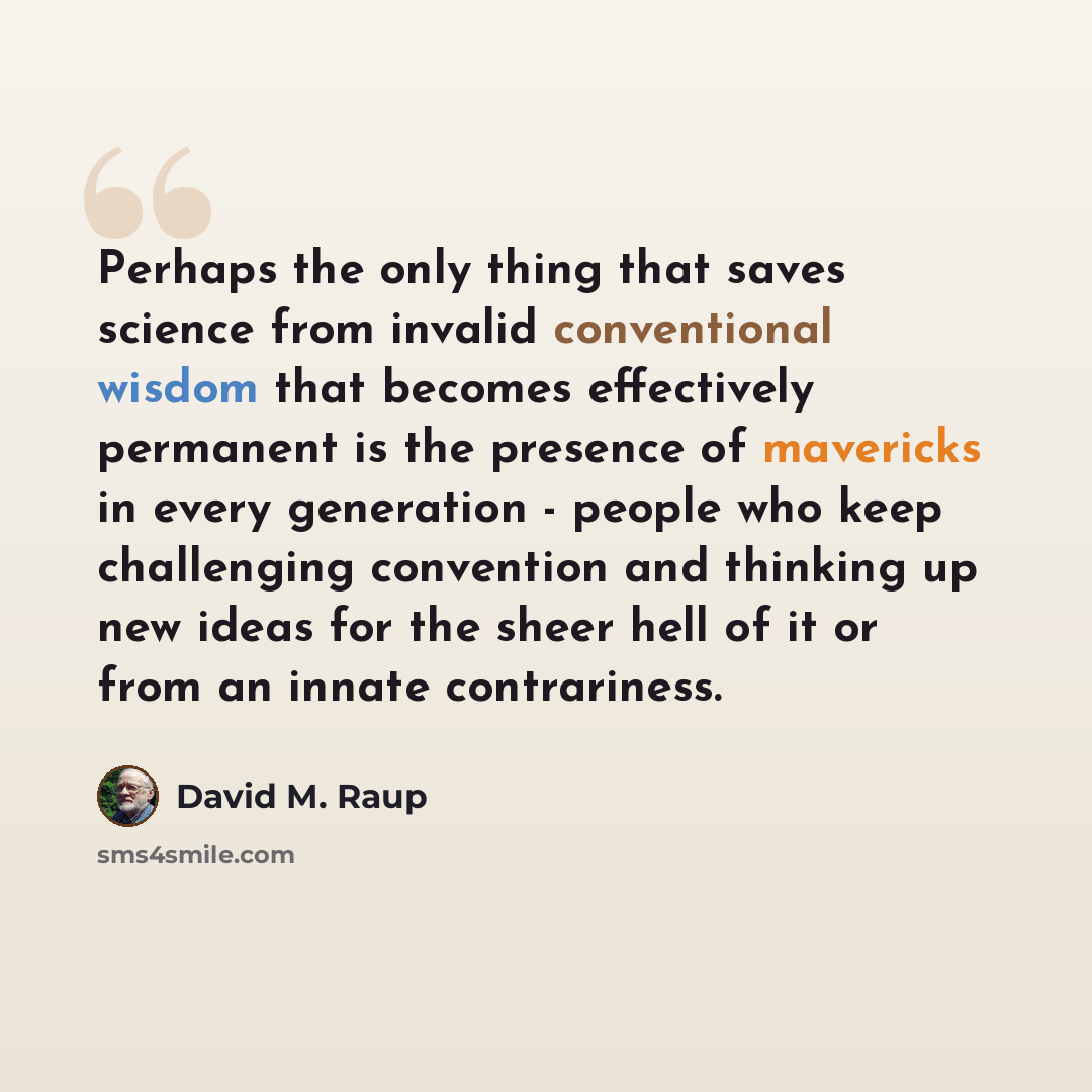 “Perhaps the only thing that saves science from invalid conventional wisdom that becomes effectively permanent is the presence of mavericks in every generation - people who keep challenging convention and thinking up new ideas for the sheer hell of it or from an innate contrariness.” quote by David M. Raup